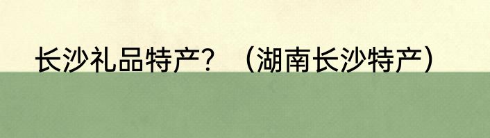 长沙礼品特产？（湖南长沙特产）