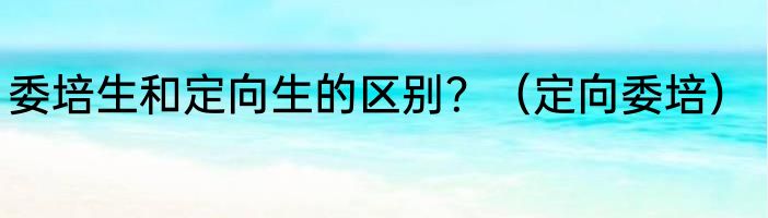 委培生和定向生的区别？（定向委培）