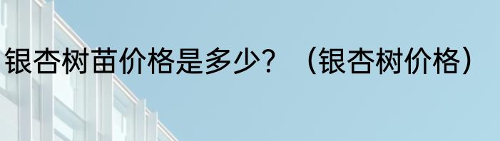 银杏树苗价格是多少？（银杏树价格）