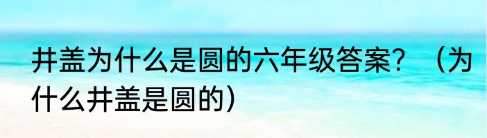 井盖为什么是圆的六年级答案？（为什么井盖是圆的）