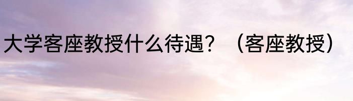 大学客座教授什么待遇？（客座教授）
