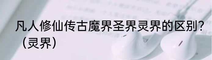 凡人修仙传古魔界圣界灵界的区别？（灵界）