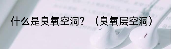 什么是臭氧空洞？（臭氧层空洞）