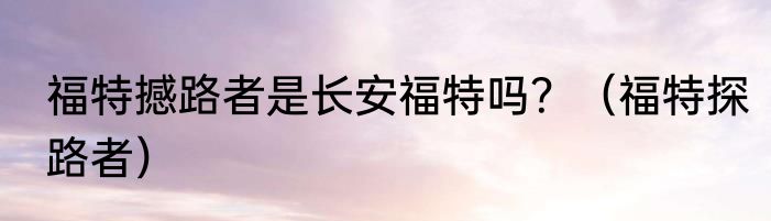 福特撼路者是长安福特吗？（福特探路者）