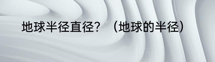 地球半径直径？（地球的半径）