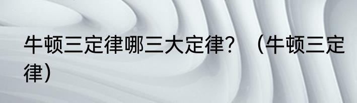 牛顿三定律哪三大定律？（牛顿三定律）
