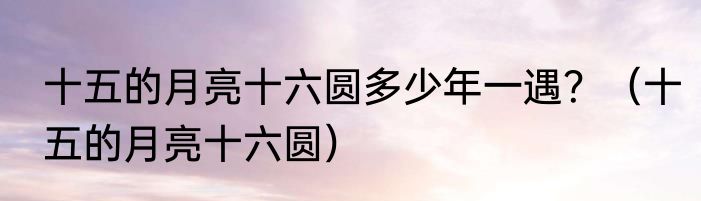 十五的月亮十六圆多少年一遇？（十五的月亮十六圆）