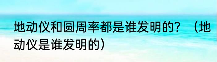 地动仪和圆周率都是谁发明的？（地动仪是谁发明的）