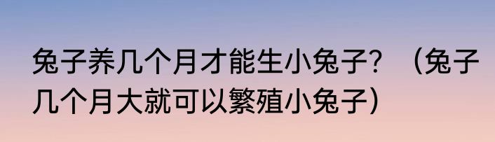 兔子养几个月才能生小兔子？（兔子几个月大就可以繁殖小兔子）