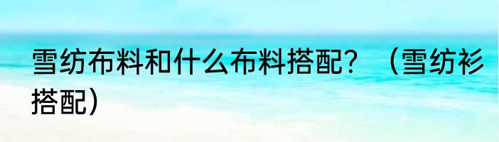 雪纺布料和什么布料搭配？（雪纺衫搭配）