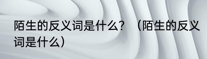 陌生的反义词是什么？（陌生的反义词是什么）