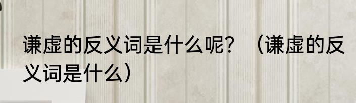 谦虚的反义词是什么呢？（谦虚的反义词是什么）