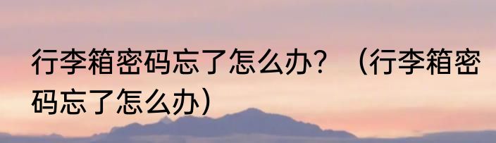 行李箱密码忘了怎么办？（行李箱密码忘了怎么办）