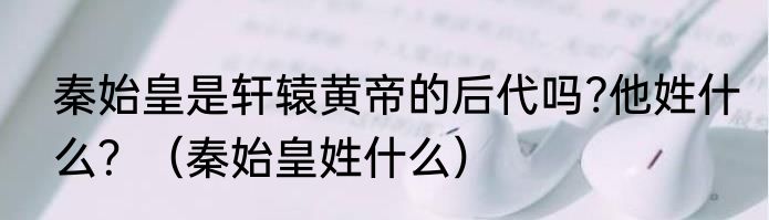 秦始皇是轩辕黄帝的后代吗?他姓什么？（秦始皇姓什么）