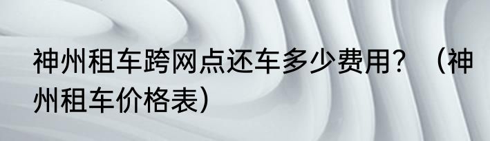 神州租车跨网点还车多少费用？（神州租车价格表）