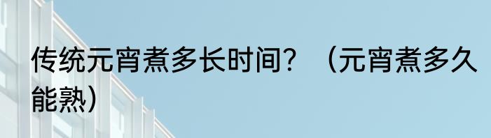 传统元宵煮多长时间？（元宵煮多久能熟）
