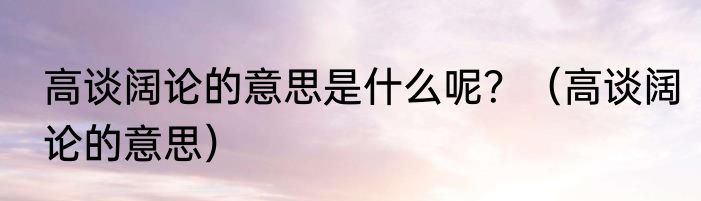 高谈阔论的意思是什么呢？（高谈阔论的意思）