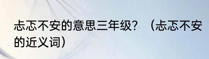 忐忑不安的意思三年级？（忐忑不安的近义词）