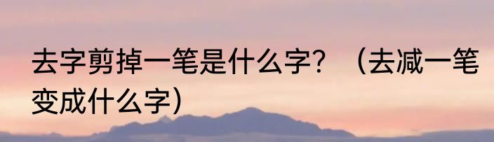去字剪掉一笔是什么字？（去减一笔变成什么字）