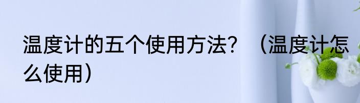 温度计的五个使用方法？（温度计怎么使用）