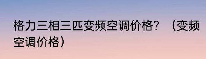 格力三相三匹变频空调价格？（变频空调价格）
