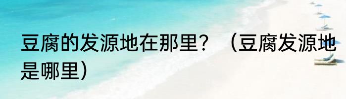 豆腐的发源地在那里？（豆腐发源地是哪里）