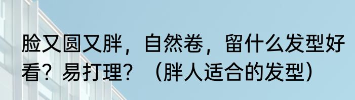 脸又圆又胖，自然卷，留什么发型好看？易打理？（胖人适合的发型）