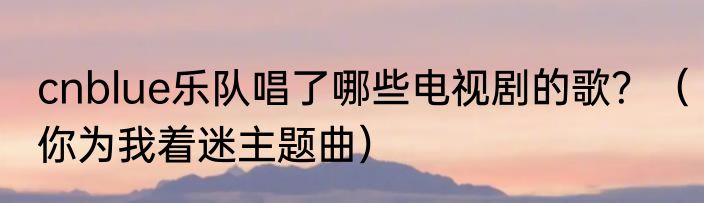 cnblue乐队唱了哪些电视剧的歌？（你为我着迷主题曲）