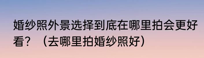 婚纱照外景选择到底在哪里拍会更好看？（去哪里拍婚纱照好）