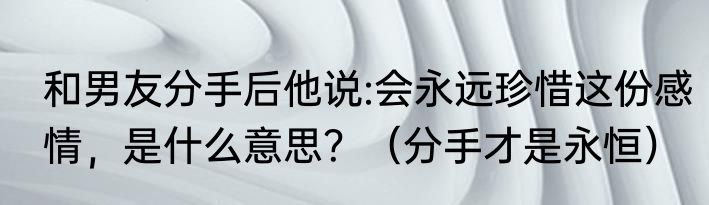 和男友分手后他说:会永远珍惜这份感情，是什么意思？（分手才是永恒）