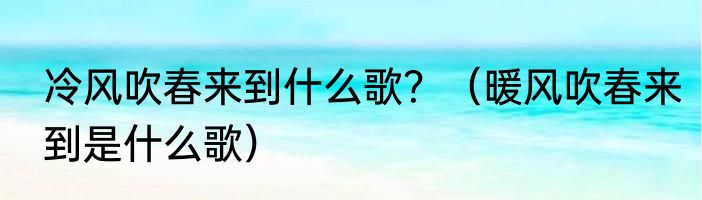 冷风吹春来到什么歌？（暖风吹春来到是什么歌）