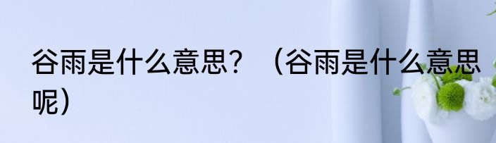 谷雨是什么意思？（谷雨是什么意思呢）