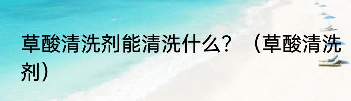 草酸清洗剂能清洗什么？（草酸清洗剂）