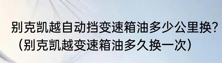 别克凯越自动挡变速箱油多少公里换？（别克凯越变速箱油多久换一次）