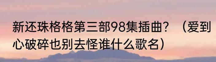 新还珠格格第三部98集插曲？（爱到心破碎也别去怪谁什么歌名）