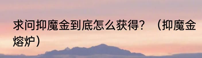 求问抑魔金到底怎么获得？（抑魔金熔炉）