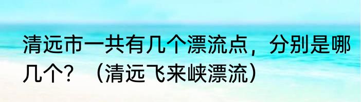 清远市一共有几个漂流点，分别是哪几个？（清远飞来峡漂流）
