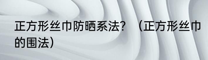 正方形丝巾防晒系法？（正方形丝巾的围法）