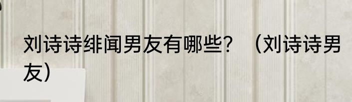 刘诗诗绯闻男友有哪些？（刘诗诗男友）