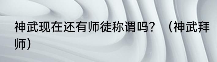 神武现在还有师徒称谓吗？（神武拜师）