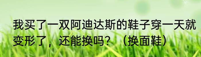 我买了一双阿迪达斯的鞋子穿一天就变形了，还能换吗？（换面鞋）