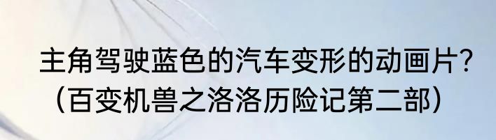 主角驾驶蓝色的汽车变形的动画片？（百变机兽之洛洛历险记第二部）