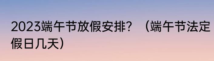 2023端午节放假安排？（端午节法定假日几天）