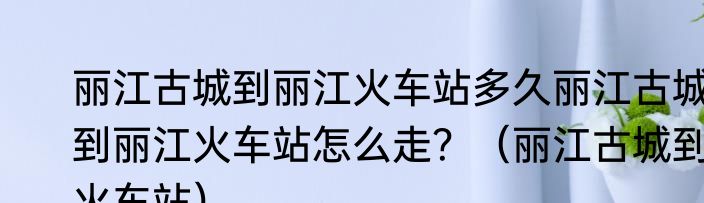 丽江古城到丽江火车站多久丽江古城到丽江火车站怎么走？（丽江古城到火车站）