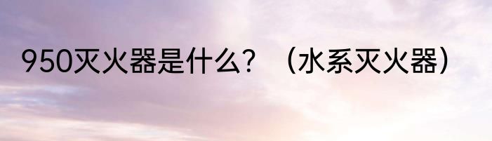 950灭火器是什么？（水系灭火器）