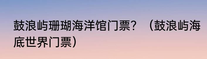 鼓浪屿珊瑚海洋馆门票？（鼓浪屿海底世界门票）