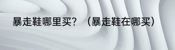 暴走鞋哪里买？（暴走鞋在哪买）