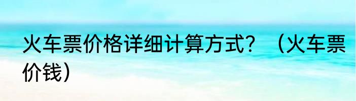 火车票价格详细计算方式？（火车票价钱）
