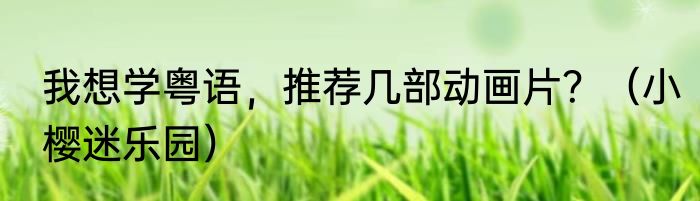 我想学粤语，推荐几部动画片？（小樱迷乐园）