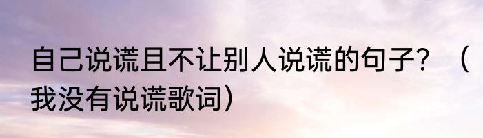 自己说谎且不让别人说谎的句子？（我没有说谎歌词）